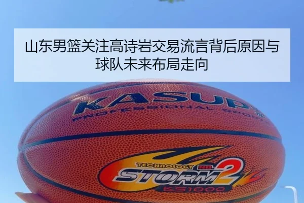 山东男篮关注高诗岩交易流言背后原因与球队未来布局走向 - leyu