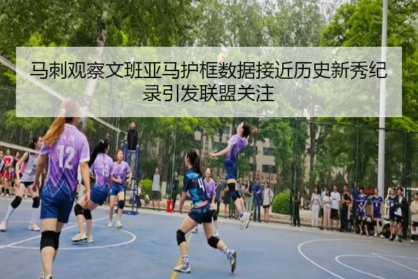 马刺观察文班亚马护框数据接近历史新秀纪录引发联盟关注